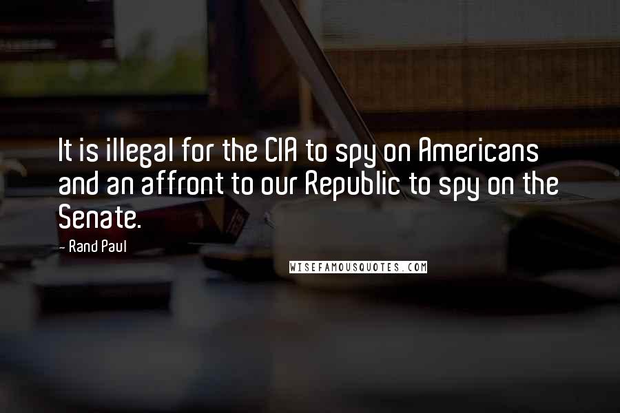 Rand Paul Quotes: It is illegal for the CIA to spy on Americans and an affront to our Republic to spy on the Senate.