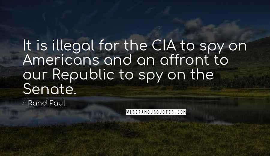 Rand Paul Quotes: It is illegal for the CIA to spy on Americans and an affront to our Republic to spy on the Senate.