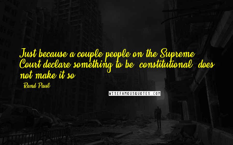 Rand Paul Quotes: Just because a couple people on the Supreme Court declare something to be 'constitutional' does not make it so.