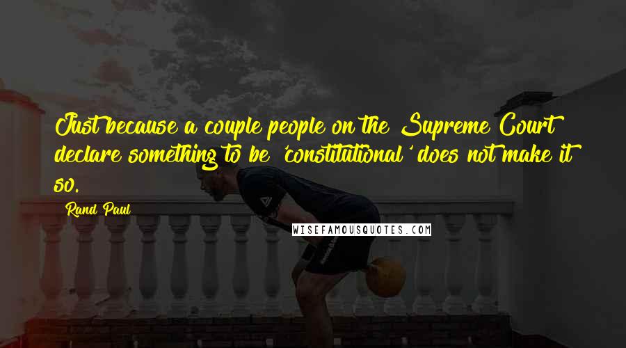 Rand Paul Quotes: Just because a couple people on the Supreme Court declare something to be 'constitutional' does not make it so.