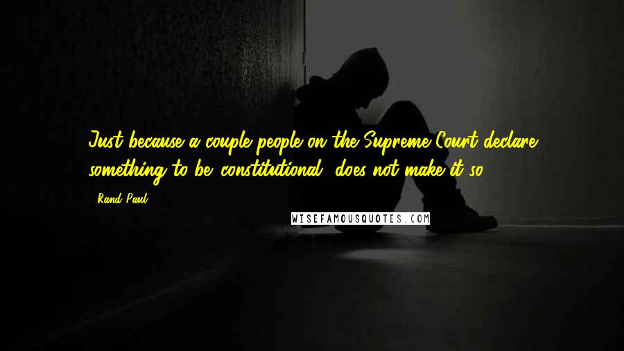 Rand Paul Quotes: Just because a couple people on the Supreme Court declare something to be 'constitutional' does not make it so.