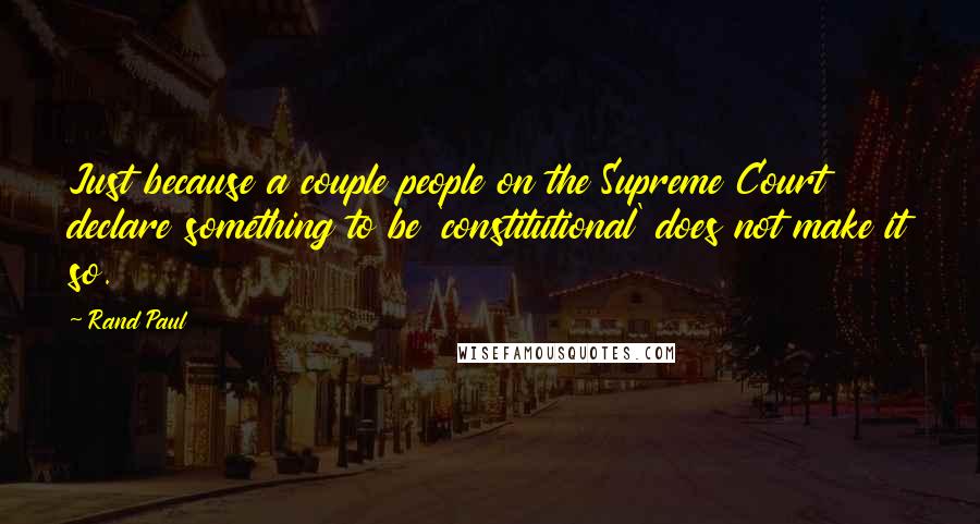 Rand Paul Quotes: Just because a couple people on the Supreme Court declare something to be 'constitutional' does not make it so.