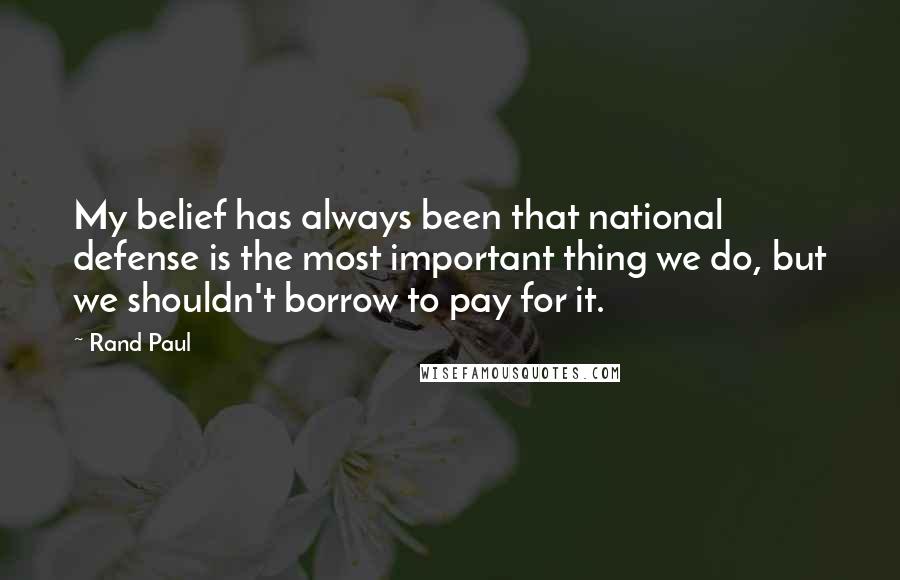 Rand Paul Quotes: My belief has always been that national defense is the most important thing we do, but we shouldn't borrow to pay for it.