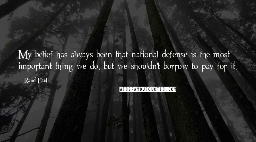 Rand Paul Quotes: My belief has always been that national defense is the most important thing we do, but we shouldn't borrow to pay for it.