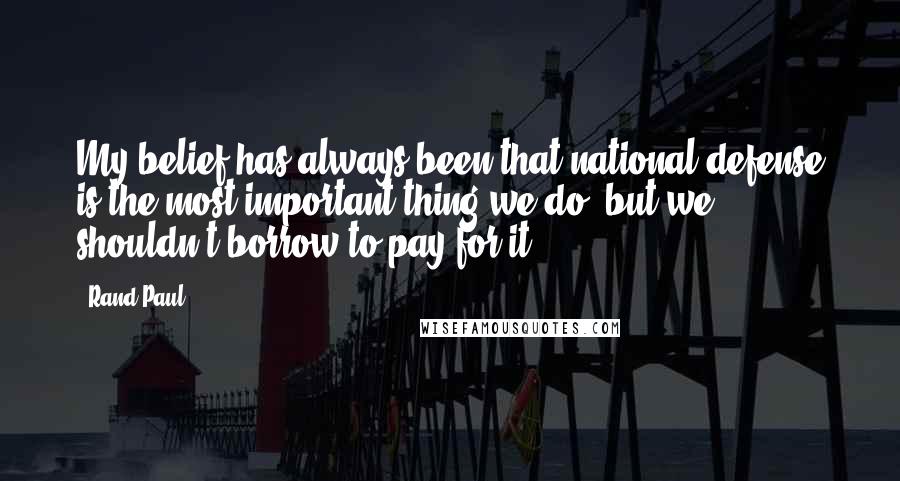 Rand Paul Quotes: My belief has always been that national defense is the most important thing we do, but we shouldn't borrow to pay for it.