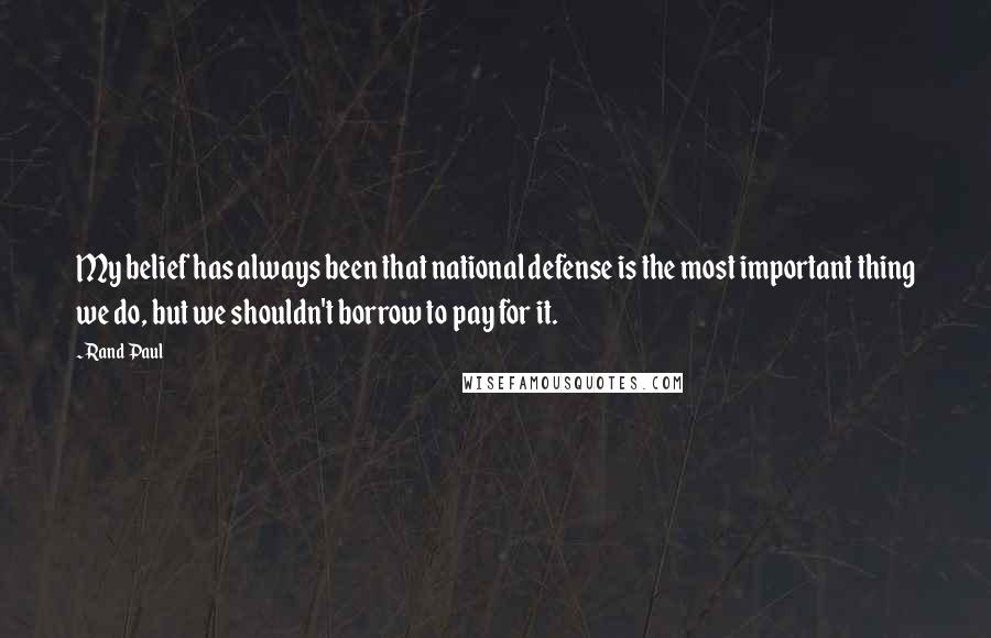 Rand Paul Quotes: My belief has always been that national defense is the most important thing we do, but we shouldn't borrow to pay for it.