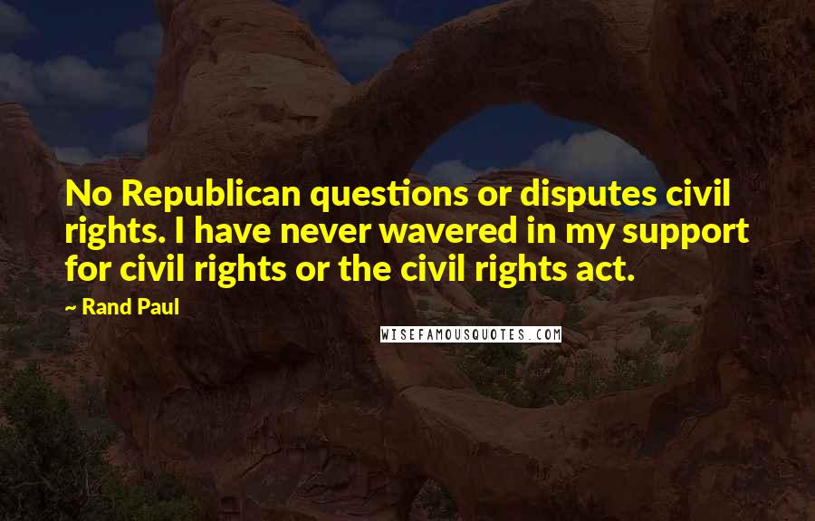 Rand Paul Quotes: No Republican questions or disputes civil rights. I have never wavered in my support for civil rights or the civil rights act.