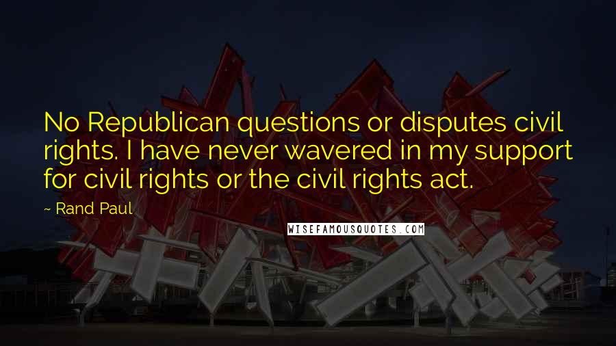 Rand Paul Quotes: No Republican questions or disputes civil rights. I have never wavered in my support for civil rights or the civil rights act.