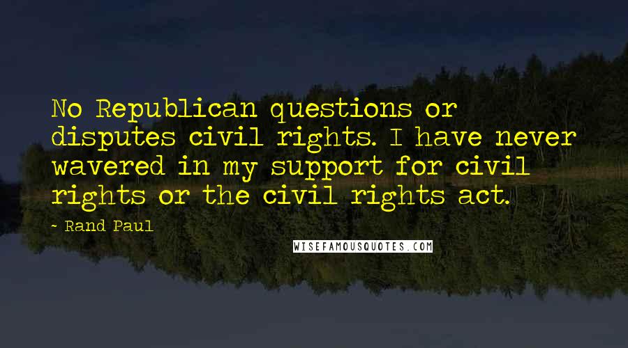 Rand Paul Quotes: No Republican questions or disputes civil rights. I have never wavered in my support for civil rights or the civil rights act.