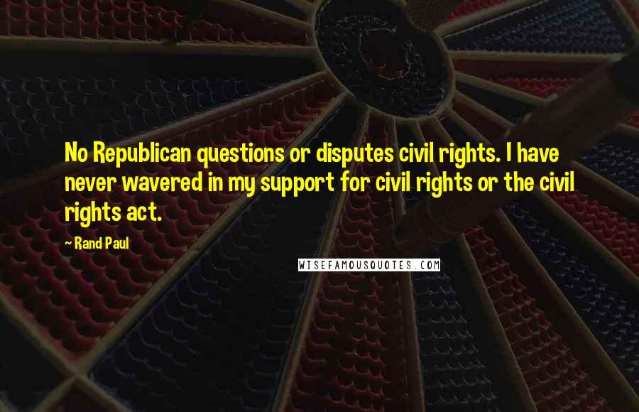 Rand Paul Quotes: No Republican questions or disputes civil rights. I have never wavered in my support for civil rights or the civil rights act.