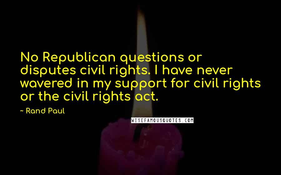 Rand Paul Quotes: No Republican questions or disputes civil rights. I have never wavered in my support for civil rights or the civil rights act.