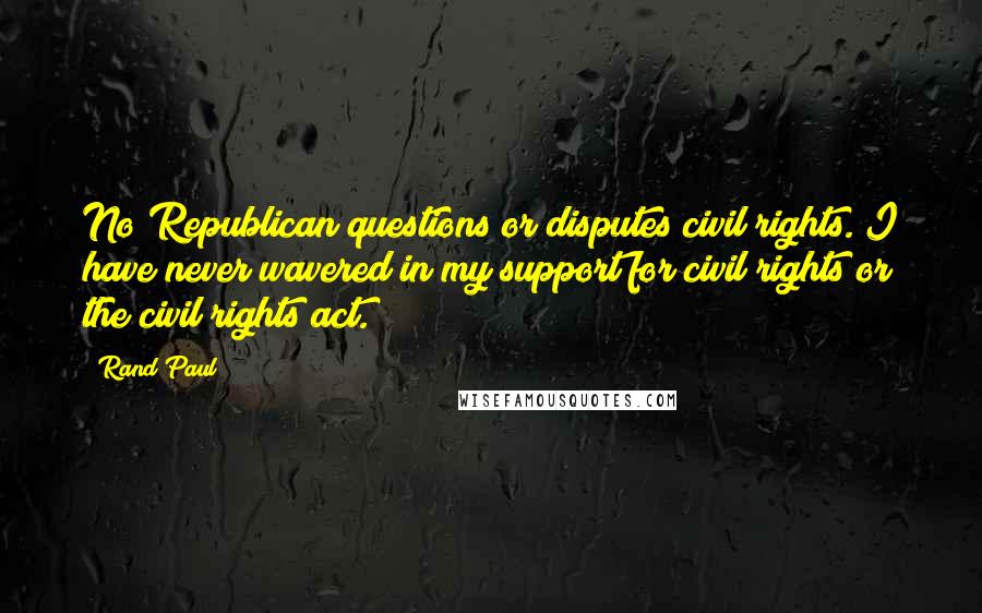 Rand Paul Quotes: No Republican questions or disputes civil rights. I have never wavered in my support for civil rights or the civil rights act.