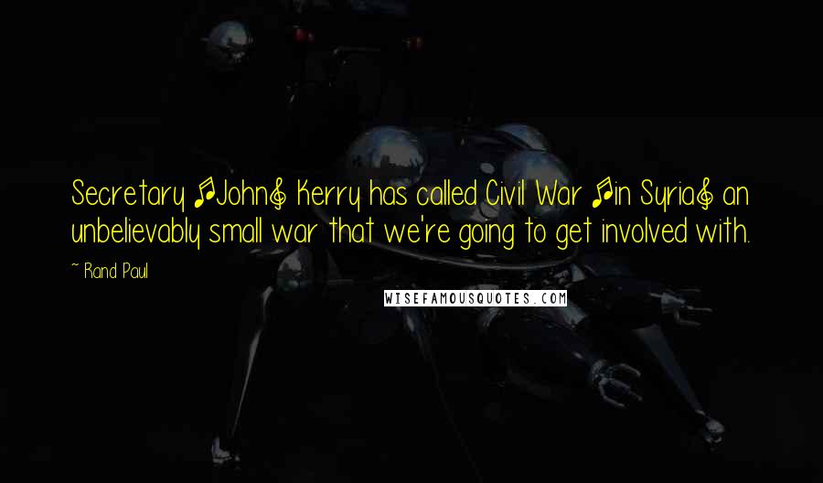 Rand Paul Quotes: Secretary [John] Kerry has called Civil War [in Syria] an unbelievably small war that we're going to get involved with.