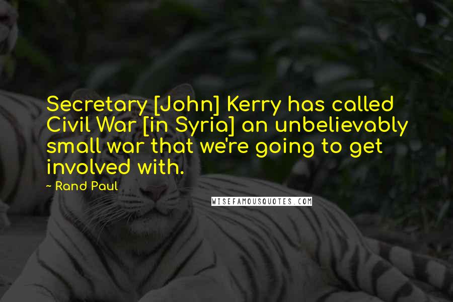 Rand Paul Quotes: Secretary [John] Kerry has called Civil War [in Syria] an unbelievably small war that we're going to get involved with.