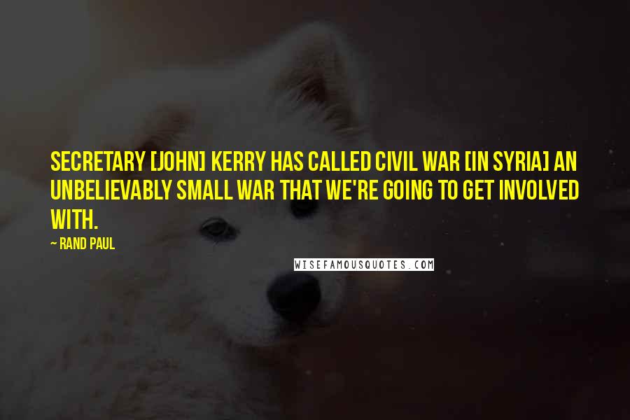 Rand Paul Quotes: Secretary [John] Kerry has called Civil War [in Syria] an unbelievably small war that we're going to get involved with.