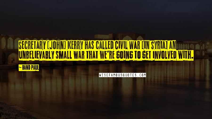 Rand Paul Quotes: Secretary [John] Kerry has called Civil War [in Syria] an unbelievably small war that we're going to get involved with.