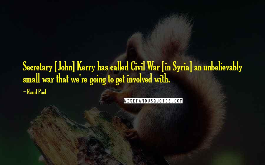 Rand Paul Quotes: Secretary [John] Kerry has called Civil War [in Syria] an unbelievably small war that we're going to get involved with.