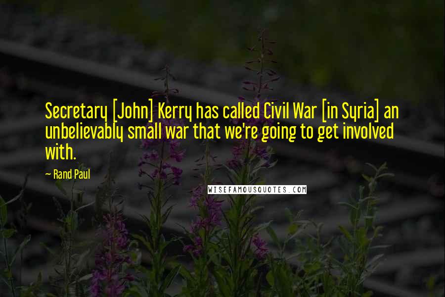 Rand Paul Quotes: Secretary [John] Kerry has called Civil War [in Syria] an unbelievably small war that we're going to get involved with.