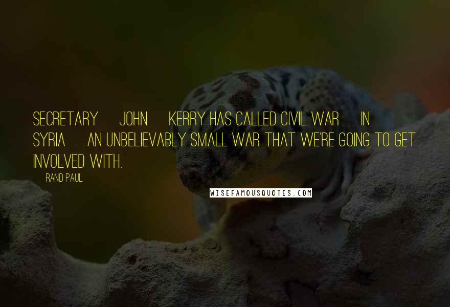 Rand Paul Quotes: Secretary [John] Kerry has called Civil War [in Syria] an unbelievably small war that we're going to get involved with.