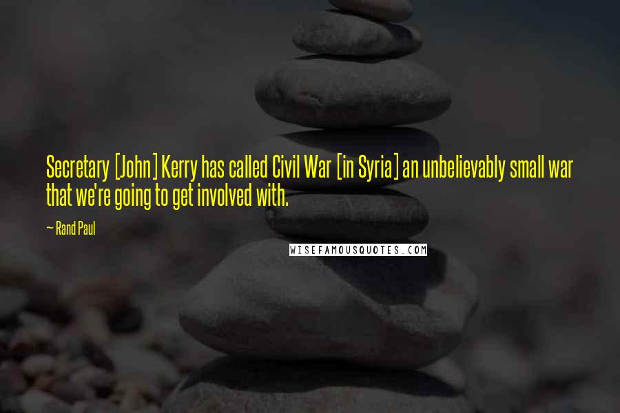 Rand Paul Quotes: Secretary [John] Kerry has called Civil War [in Syria] an unbelievably small war that we're going to get involved with.