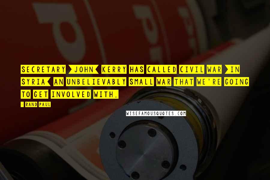 Rand Paul Quotes: Secretary [John] Kerry has called Civil War [in Syria] an unbelievably small war that we're going to get involved with.