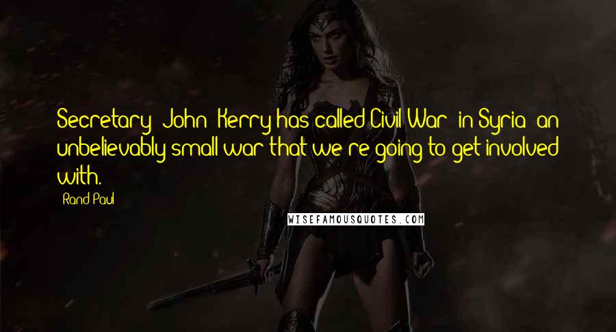 Rand Paul Quotes: Secretary [John] Kerry has called Civil War [in Syria] an unbelievably small war that we're going to get involved with.