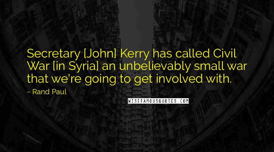 Rand Paul Quotes: Secretary [John] Kerry has called Civil War [in Syria] an unbelievably small war that we're going to get involved with.