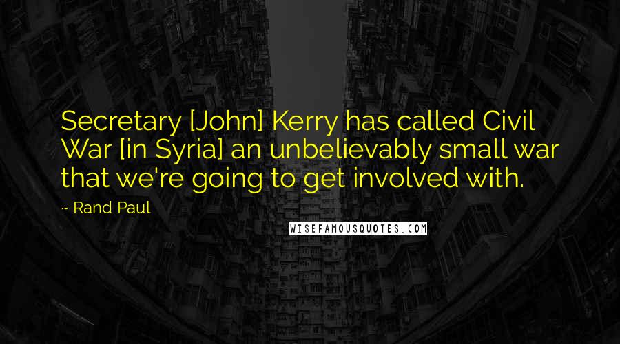 Rand Paul Quotes: Secretary [John] Kerry has called Civil War [in Syria] an unbelievably small war that we're going to get involved with.