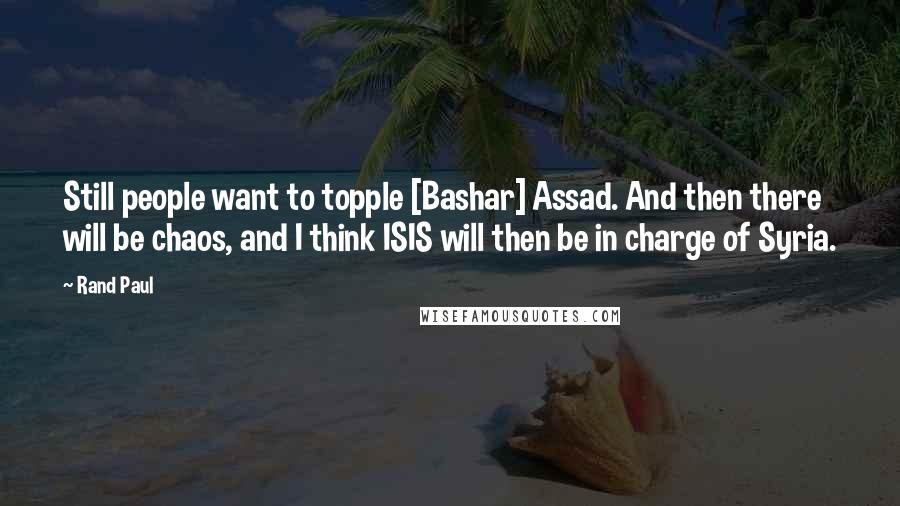 Rand Paul Quotes: Still people want to topple [Bashar] Assad. And then there will be chaos, and I think ISIS will then be in charge of Syria.