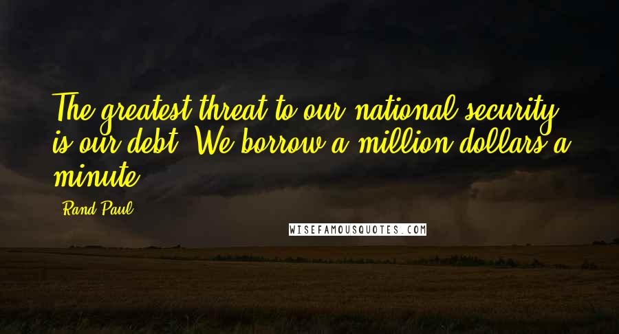 Rand Paul Quotes: The greatest threat to our national security is our debt. We borrow a million dollars a minute.