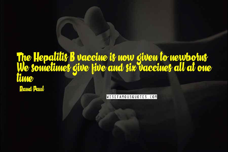 Rand Paul Quotes: The Hepatitis B vaccine is now given to newborns. We sometimes give five and six vaccines all at one time.