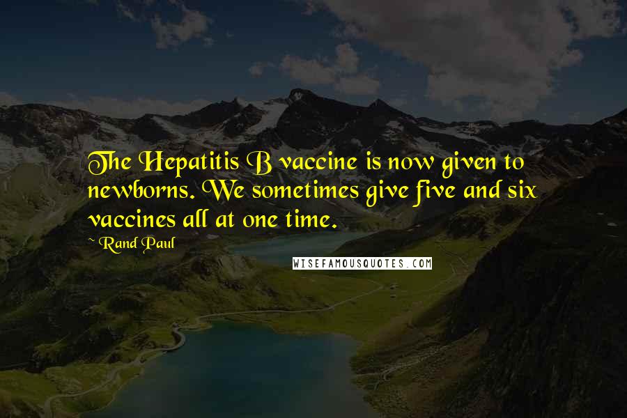 Rand Paul Quotes: The Hepatitis B vaccine is now given to newborns. We sometimes give five and six vaccines all at one time.