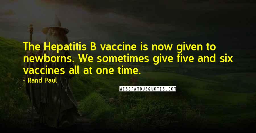 Rand Paul Quotes: The Hepatitis B vaccine is now given to newborns. We sometimes give five and six vaccines all at one time.