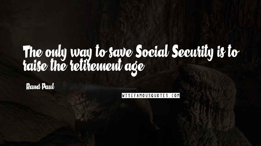 Rand Paul Quotes: The only way to save Social Security is to raise the retirement age.