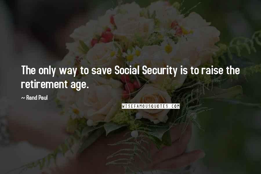 Rand Paul Quotes: The only way to save Social Security is to raise the retirement age.
