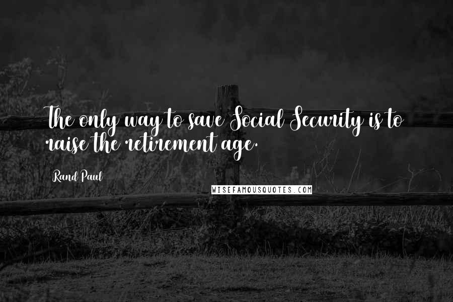 Rand Paul Quotes: The only way to save Social Security is to raise the retirement age.