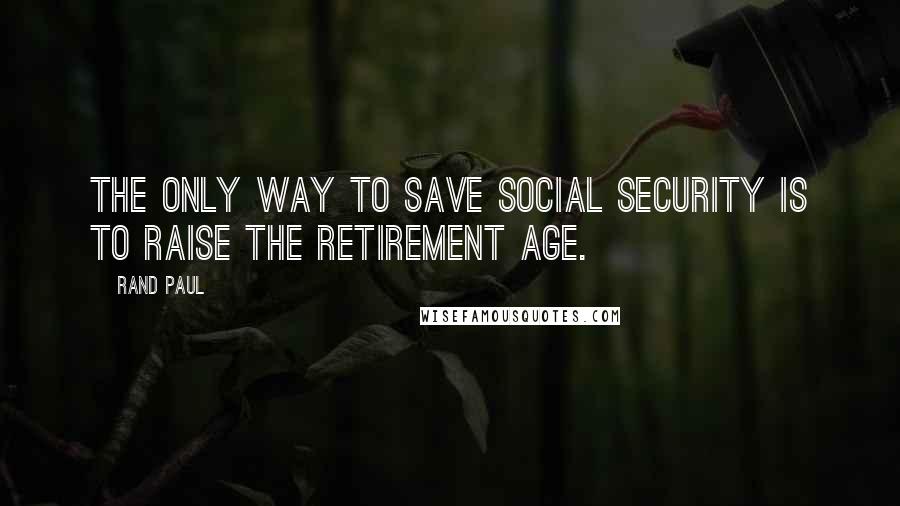 Rand Paul Quotes: The only way to save Social Security is to raise the retirement age.