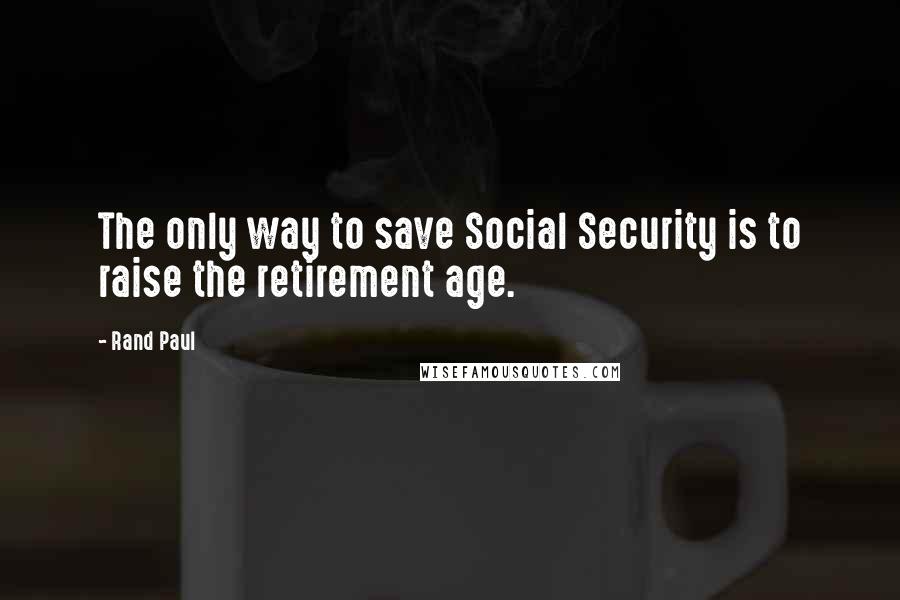 Rand Paul Quotes: The only way to save Social Security is to raise the retirement age.