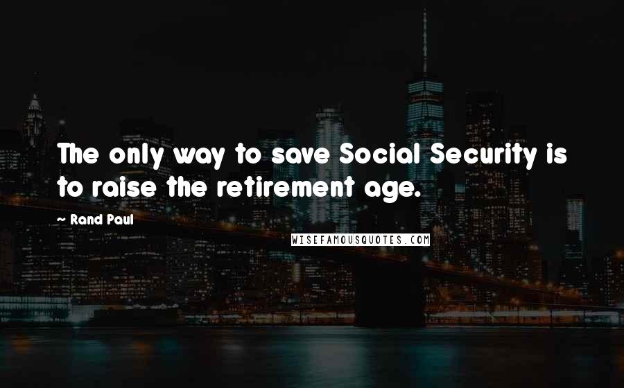 Rand Paul Quotes: The only way to save Social Security is to raise the retirement age.