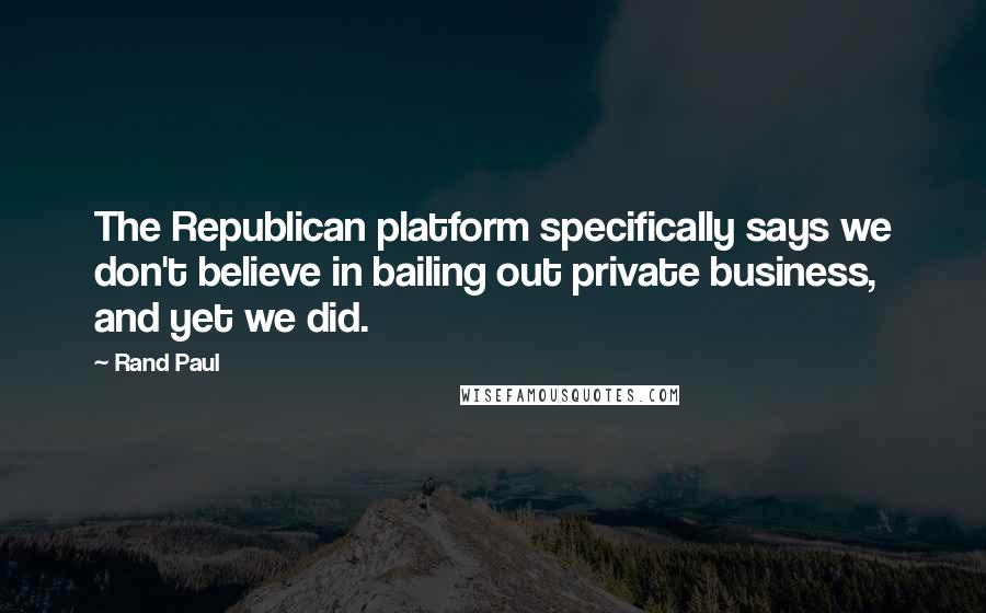 Rand Paul Quotes: The Republican platform specifically says we don't believe in bailing out private business, and yet we did.