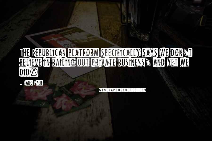 Rand Paul Quotes: The Republican platform specifically says we don't believe in bailing out private business, and yet we did.
