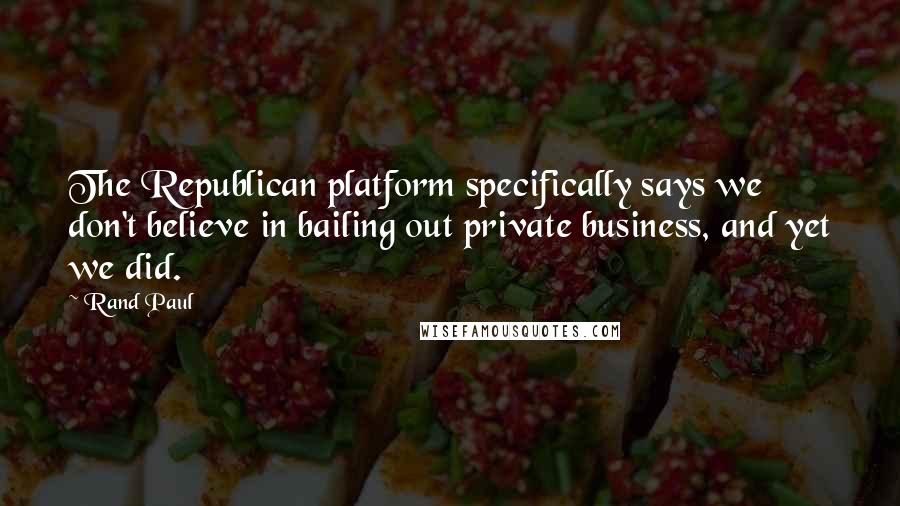 Rand Paul Quotes: The Republican platform specifically says we don't believe in bailing out private business, and yet we did.