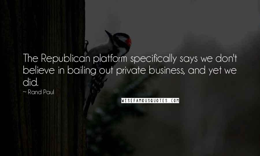 Rand Paul Quotes: The Republican platform specifically says we don't believe in bailing out private business, and yet we did.