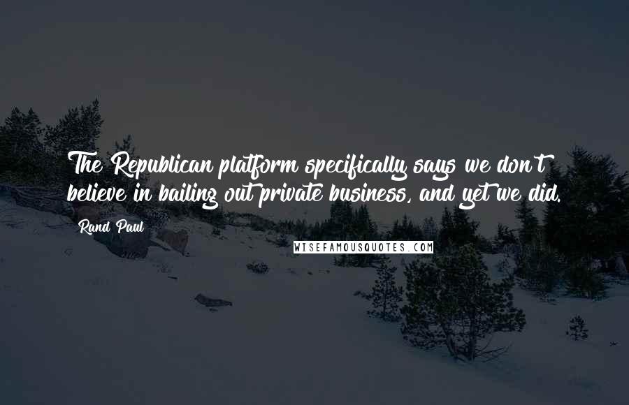 Rand Paul Quotes: The Republican platform specifically says we don't believe in bailing out private business, and yet we did.