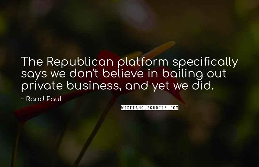 Rand Paul Quotes: The Republican platform specifically says we don't believe in bailing out private business, and yet we did.