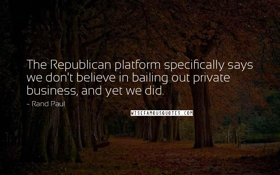 Rand Paul Quotes: The Republican platform specifically says we don't believe in bailing out private business, and yet we did.
