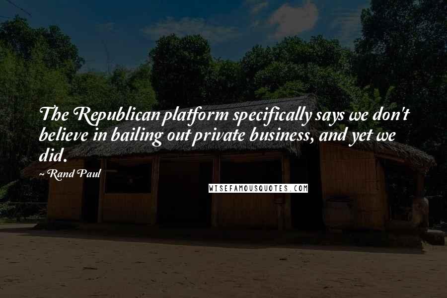Rand Paul Quotes: The Republican platform specifically says we don't believe in bailing out private business, and yet we did.