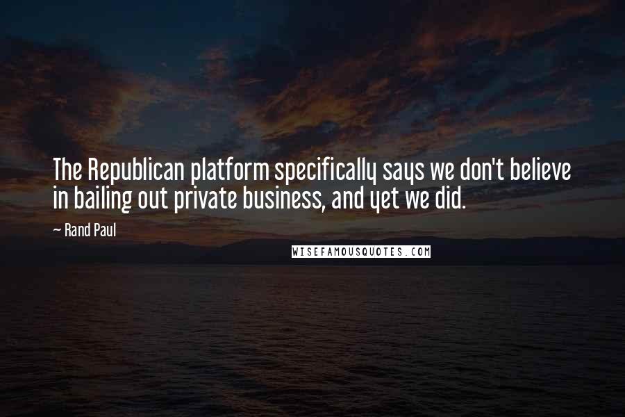 Rand Paul Quotes: The Republican platform specifically says we don't believe in bailing out private business, and yet we did.