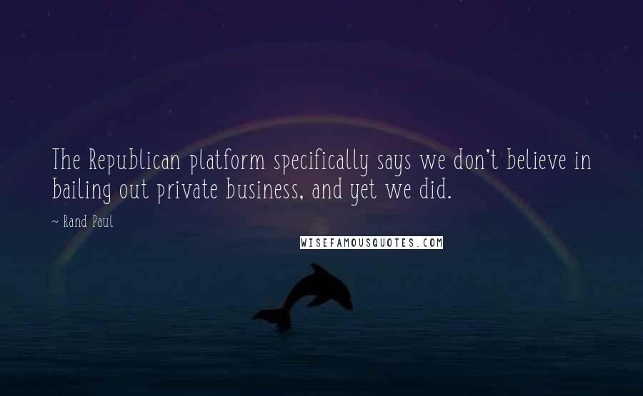 Rand Paul Quotes: The Republican platform specifically says we don't believe in bailing out private business, and yet we did.