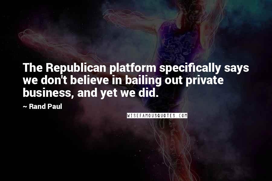 Rand Paul Quotes: The Republican platform specifically says we don't believe in bailing out private business, and yet we did.